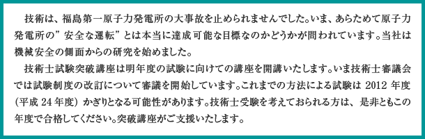東北関東大震災の被災者の方々に心からお見舞申し上げます どれほどの尊い命が失われたか、どれほどの生活の拠点が奪われたかまだとても見通すことができません。一人の生にはたくさんの方が関わり、一人のいのちの喪失はたくさんの思いが断ち切られることになります。みなさまの悲しみに対して心からお悔やみを申し上げます。技術者は「想定を超えた」などと軽々に言ってはなりません。自然現象が想定外だったのではなく、自分の想定が自然現象に乗り越えられてしまったのです。当時自分がある想定を採用したときどれほど真摯に悩んだのか、ほんとうに代替案がなかったのか、厳しく検証しなければならないと思います。技術士試験突破講座はこのように考えることのできる技術士を育てたいと改めて決意しております。